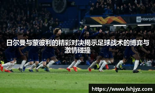 日尔曼与蒙彼利的精彩对决揭示足球战术的博弈与激情碰撞