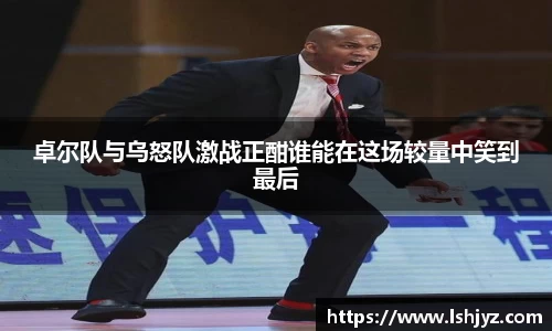 卓尔队与乌怒队激战正酣谁能在这场较量中笑到最后